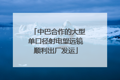 中巴合作的大型单口径射电望远镜顺利出厂发运
