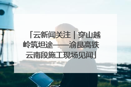云新闻关注｜穿山越岭筑坦途——渝昆高铁云南段施工现场见闻