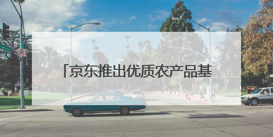 京东推出优质农产品基地计划 今年将深入超百个特色农产品产业带