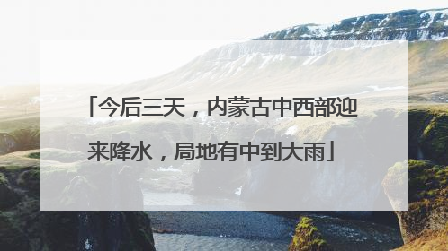 今后三天，内蒙古中西部迎来降水，局地有中到大雨