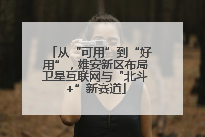 从“可用”到“好用”，雄安新区布局卫星互联网与“北斗+”新赛道