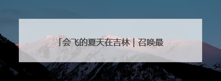 会飞的夏天在吉林｜召唤最会玩的你！全国大学生校园达人吉林探线活动招募中