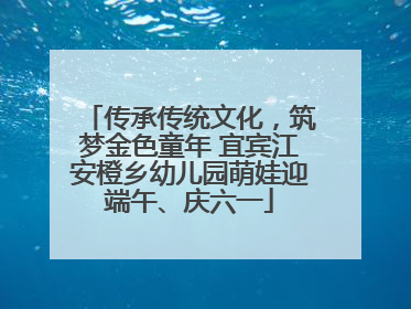 传承传统文化，筑梦金色童年 宜宾江安橙乡幼儿园萌娃迎端午、庆六一