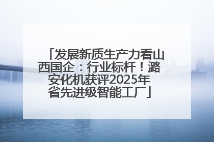 发展新质生产力看山西国企：行业标杆！潞安化机获评2025年省先进级智能工厂