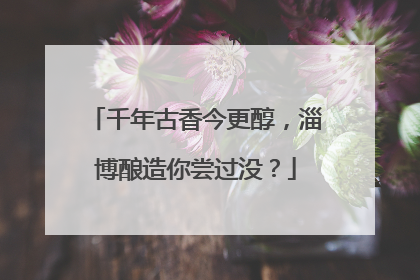 千年古香今更醇，淄博酿造你尝过没？