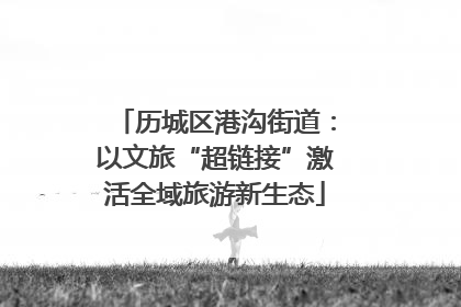 历城区港沟街道：以文旅“超链接”激活全域旅游新生态