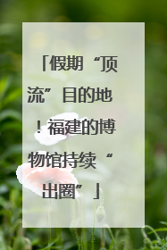 假期“顶流”目的地！福建的博物馆持续“出圈”