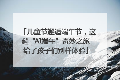 儿童节邂逅端午节，这趟“AI端午”奇妙之旅给了孩子们别样体验