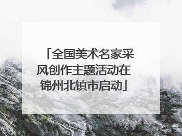 全国美术名家采风创作主题活动在锦州北镇市启动