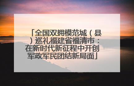 全国双拥模范城（县）巡礼福建省福清市：在新时代新征程中开创军政军民团结新局面