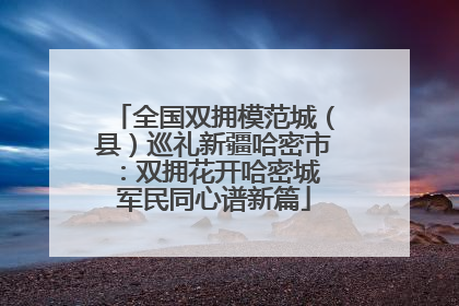 全国双拥模范城（县）巡礼新疆哈密市：双拥花开哈密城 军民同心谱新篇