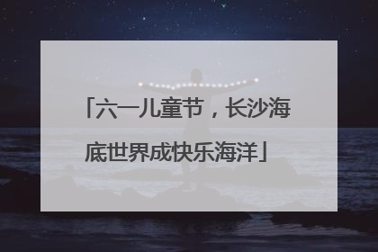 六一儿童节，长沙海底世界成快乐海洋