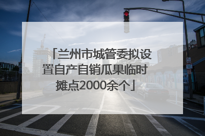 兰州市城管委拟设置自产自销瓜果临时摊点2000余个