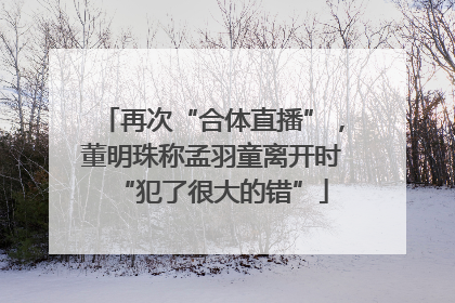 再次“合体直播”，董明珠称孟羽童离开时“犯了很大的错”