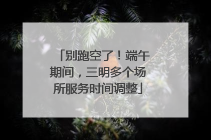 别跑空了！端午期间，三明多个场所服务时间调整