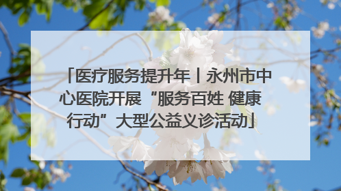 医疗服务提升年丨永州市中心医院开展“服务百姓 健康行动”大型公益义诊活动