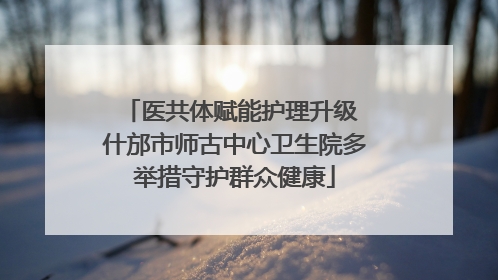 医共体赋能护理升级 什邡市师古中心卫生院多举措守护群众健康