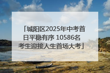 城阳区2025年中考首日平稳有序 10586名考生迎接人生首场大考