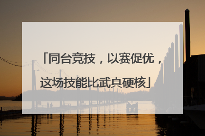 同台竞技，以赛促优，这场技能比武真硬核