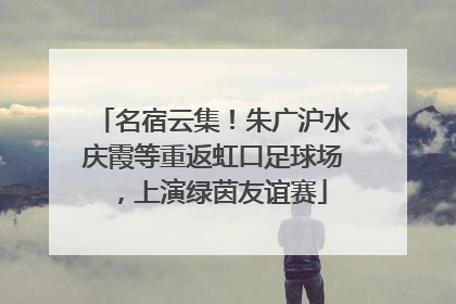 名宿云集！朱广沪水庆霞等重返虹口足球场，上演绿茵友谊赛