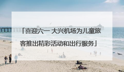 喜迎六一 大兴机场为儿童旅客推出精彩活动和出行服务
