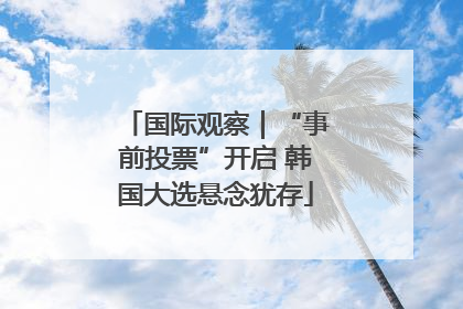 国际观察｜“事前投票”开启 韩国大选悬念犹存