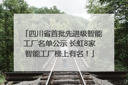 四川省首批先进级智能工厂名单公示 长虹8家智能工厂榜上有名！