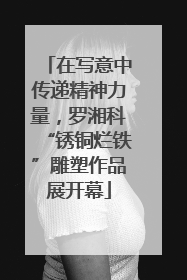 在写意中传递精神力量，罗湘科“锈铜烂铁”雕塑作品展开幕