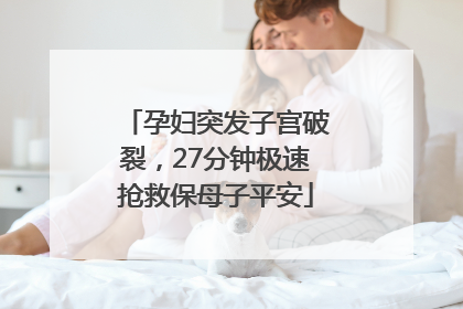 孕妇突发子宫破裂，27分钟极速抢救保母子平安