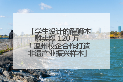 学生设计的醒狮木雕卖爆 120 万！温州校企合作打造非遗产业振兴样本