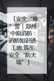 安全“豫”警｜郑州中原消防：消防知识进工地 筑牢安全“防火墙”