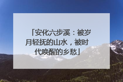 安化六步溪：被岁月轻抚的山水，被时代唤醒的乡愁