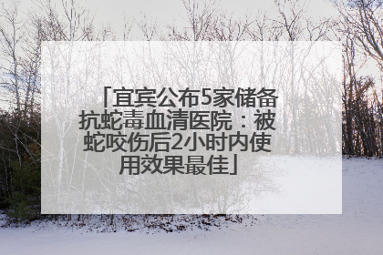宜宾公布5家储备抗蛇毒血清医院：被蛇咬伤后2小时内使用效果最佳
