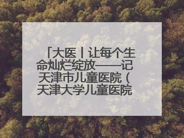 大医丨让每个生命灿烂绽放——记天津市儿童医院（天津大学儿童医院）党委书记、院长刘薇