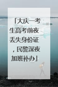 大庆一考生高考前夜丢失身份证，民警深夜加班补办