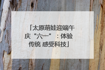 太原萌娃迎端午庆“六一”：体验传统 感受科技
