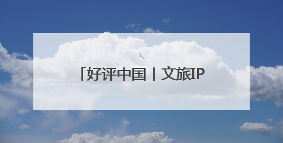 好评中国丨文旅IP赋能，在山水之间释放更多“县域留量”