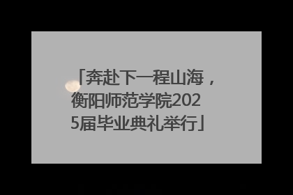 奔赴下一程山海，衡阳师范学院2025届毕业典礼举行