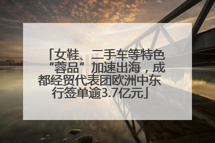 女鞋、二手车等特色“蓉品”加速出海，成都经贸代表团欧洲中东行签单逾3.7亿元