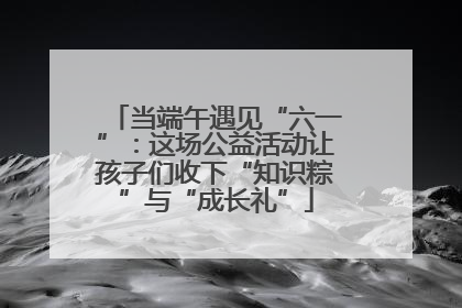 当端午遇见“六一”：这场公益活动让孩子们收下“知识粽”与“成长礼”