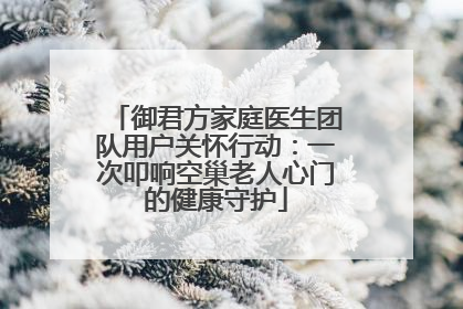 御君方家庭医生团队用户关怀行动：一次叩响空巢老人心门的健康守护