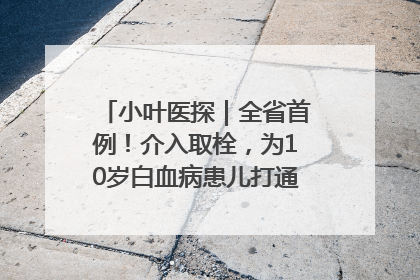 小叶医探｜全省首例！介入取栓，为10岁白血病患儿打通生命之“脉”