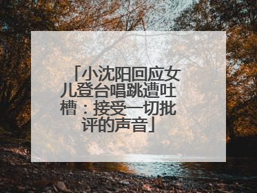 小沈阳回应女儿登台唱跳遭吐槽：接受一切批评的声音