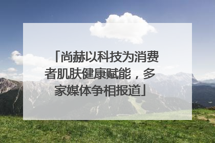 尚赫以科技为消费者肌肤健康赋能，多家媒体争相报道