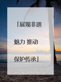 展现非遗魅力 推动保护传承