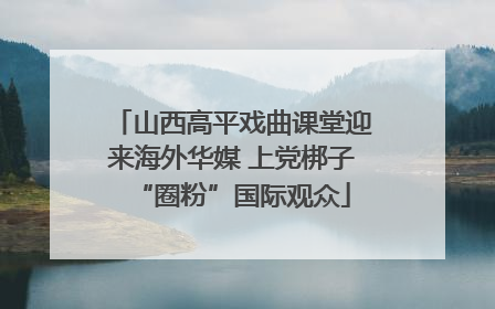 山西高平戏曲课堂迎来海外华媒 上党梆子“圈粉”国际观众