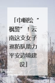 巾帼绘“枫警”！云南这支女子巡防队助力平安边境建设