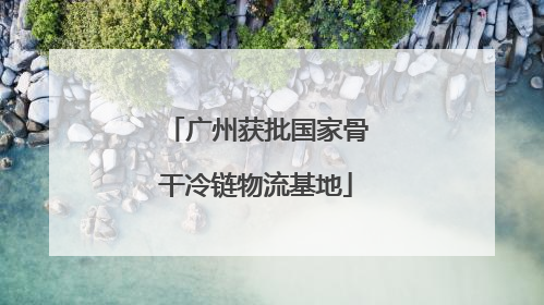 广州获批国家骨干冷链物流基地