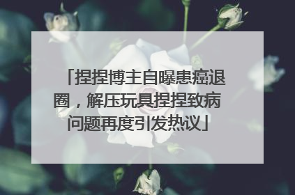 捏捏博主自曝患癌退圈，解压玩具捏捏致病问题再度引发热议