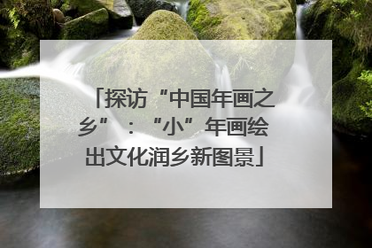探访“中国年画之乡”：“小”年画绘出文化润乡新图景
